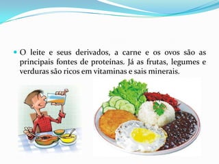 O leite e seus derivados, a carne e os ovos são as principais fontes de proteínas. Já as frutas, legumes e verduras são ricos em vitaminas e sais minerais.