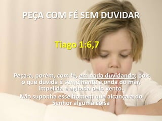 PEÇA COM FÉ SEM DUVIDAR

             Tiago 1:6,7


Peça-a, porém, com fé, em nada duvidando; pois
  o que duvida é semelhante à onda do mar,
         impelida e agitada pelo vento.
  Não suponha esse homem que alcançará do
             Senhor alguma coisa
 