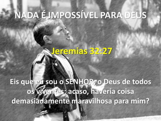 NADA É IMPOSSÍVEL PARA DEUS


           Jeremias 32:27


Eis que eu sou o SENHOR, o Deus de todos
     os viventes; acaso, haveria coisa
demasiadamente maravilhosa para mim?
 