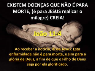 EXISTEM DOENÇAS QUE NÃO É PARA
  MORTE, (é para JESUS realizar o
         milagre) CREIA!


             João 11:4

   Ao receber a notícia, disse Jesus: Esta
enfermidade não é para morte, e sim para a
glória de Deus, a fim de que o Filho de Deus
           seja por ela glorificado.
 