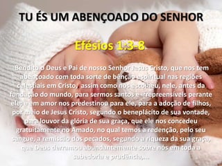 TU ÉS UM ABENÇOADO DO SENHOR

                     Efésios 1:3-8
  Bendito o Deus e Pai de nosso Senhor Jesus Cristo, que nos tem
    abençoado com toda sorte de bênção espiritual nas regiões
   celestiais em Cristo, assim como nos escolheu, nele, antes da
fundação do mundo, para sermos santos e irrepreensíveis perante
 ele; e em amor nos predestinou para ele, para a adoção de filhos,
 por meio de Jesus Cristo, segundo o beneplácito de sua vontade,
      para louvor da glória de sua graça, que ele nos concedeu
   gratuitamente no Amado, no qual temos a redenção, pelo seu
 sangue, a remissão dos pecados, segundo a riqueza da sua graça,
     que Deus derramou abundantemente sobre nós em toda a
                      sabedoria e prudência,...
 