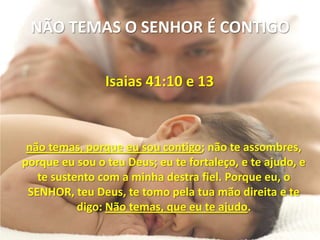 NÃO TEMAS O SENHOR É CONTIGO


                Isaias 41:10 e 13



 não temas, porque eu sou contigo; não te assombres,
porque eu sou o teu Deus; eu te fortaleço, e te ajudo, e
   te sustento com a minha destra fiel. Porque eu, o
 SENHOR, teu Deus, te tomo pela tua mão direita e te
           digo: Não temas, que eu te ajudo.
 