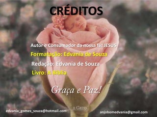 CRÉDITOS

            Autor e Consumador da nossa fé: JESUS
            Formatação: Edvania de Souza
             Redação: Edvania de Souza
             Livro: A Bíblia




edvania_gomes_souza@hotmail.com          anjobomedvania@gmail.com
 
