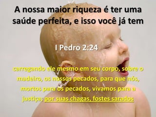 A nossa maior riqueza é ter uma
saúde perfeita, e isso você já tem

             I Pedro 2:24

carregando ele mesmo em seu corpo, sobre o
 madeiro, os nossos pecados, para que nós,
   mortos para os pecados, vivamos para a
   justiça; por suas chagas, fostes sarados
 