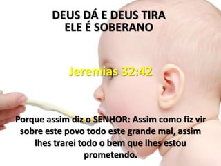 DEUS DÁ E DEUS TIRA
          ELE É SOBERANO


            Jeremias 32:42


Porque assim diz o SENHOR: Assim como fiz vir
 sobre este povo todo este grande mal, assim
    lhes trarei todo o bem que lhes estou
                 prometendo.
 