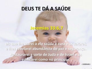 DEUS TE DÁ A SAÚDE


               Jeremias 33:6,7


eis que lhe trarei a ela saúde e cura e os sararei;
e lhes revelarei abundância de paz e segurança.
   Restaurarei a sorte de Judá e de Israel e os
          edificarei como no princípio.
 