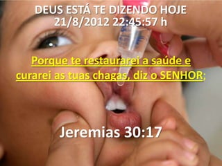 DEUS ESTÁ TE DIZENDO HOJE
      21/8/2012 22:45:57 h


   Porque te restaurarei a saúde e
curarei as tuas chagas, diz o SENHOR;



        Jeremias 30:17
 