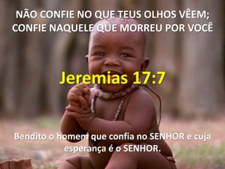 NÃO CONFIE NO QUE TEUS OLHOS VÊEM;
CONFIE NAQUELE QUE MORREU POR VOCÊ



         Jeremias 17:7

Bendito o homem que confia no SENHOR e cuja
           esperança é o SENHOR.
 