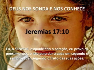 DEUS NOS SONDA E NOS CONHECE



           Jeremias 17:10

Eu, o SENHOR, esquadrinho o coração, eu provo os
pensamentos; e isto para dar a cada um segundo o
  seu proceder, segundo o fruto das suas ações.
 