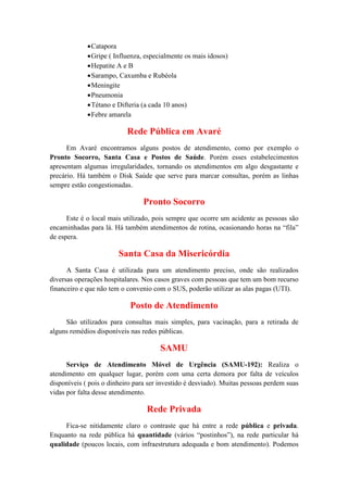 •Catapora
•Gripe ( Influenza, especialmente os mais idosos)
•Hepatite A e B
•Sarampo, Caxumba e Rubéola
•Meningite
•Pneumonia
•Tétano e Difteria (a cada 10 anos)
•Febre amarela
Rede Pública em Avaré
Em Avaré encontramos alguns postos de atendimento, como por exemplo o
Pronto Socorro, Santa Casa e Postos de Saúde. Porém esses estabelecimentos
apresentam algumas irregularidades, tornando os atendimentos em algo desgastante e
precário. Há também o Disk Saúde que serve para marcar consultas, porém as linhas
sempre estão congestionadas.
Pronto Socorro
Este é o local mais utilizado, pois sempre que ocorre um acidente as pessoas são
encaminhadas para lá. Há também atendimentos de rotina, ocasionando horas na “fila”
de espera.
Santa Casa da Misericórdia
A Santa Casa é utilizada para um atendimento preciso, onde são realizados
diversas operações hospitalares. Nos casos graves com pessoas que tem um bom recurso
financeiro e que não tem o convenio com o SUS, poderão utilizar as alas pagas (UTI).
Posto de Atendimento
São utilizados para consultas mais simples, para vacinação, para a retirada de
alguns remédios disponíveis nas redes públicas.
SAMU
Serviço de Atendimento Móvel de Urgência (SAMU-192): Realiza o
atendimento em qualquer lugar, porém com uma certa demora por falta de veículos
disponíveis ( pois o dinheiro para ser investido é desviado). Muitas pessoas perdem suas
vidas por falta desse atendimento.
Rede Privada
Fica-se nitidamente claro o contraste que há entre a rede pública e privada.
Enquanto na rede pública há quantidade (vários “postinhos”), na rede particular há
qualidade (poucos locais, com infraestrutura adequada e bom atendimento). Podemos
 