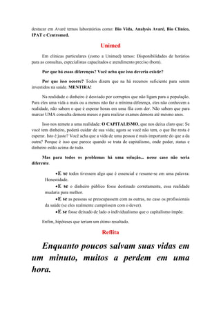 destacar em Avaré temos laboratórios como: Bio Vida, Analysis Avaré, Bio Cliníco,
IPAT e Centromed.
Unimed
Em clínicas particulares (como a Unimed) temos: Disponibilidades de horários
para as consultas, especialistas capacitados e atendimento preciso (bom).
Por que há essas diferenças? Você acha que isso deveria existir?
Por que isso ocorre? Todos dizem que na há recursos suficiente para serem
investidos na saúde. MENTIRA!
Na realidade o dinheiro é desviado por corruptos que não ligam para a população.
Para eles uma vida a mais ou a menos não faz a mínima diferença, eles não conhecem a
realidade, não sabem o que é esperar horas em uma fila com dor. Não sabem que para
marcar UMA consulta demora meses e para realizar exames demora até mesmo anos.
Isso nos remete a uma realidade: O CAPITALISMO, que nos deixa claro que: Se
você tem dinheiro, poderá cuidar de sua vida; agora se você não tem, o que lhe resta é
esperar. Isto é justo? Você acha que a vida de uma pessoa é mais importante do que a da
outra? Porque é isso que parece quando se trata de capitalismo, onde poder, status e
dinheiro estão acima de tudo.
Mas para todos os problemas há uma solução... nesse caso não seria
diferente.
•E se todos tivessem algo que é essencial e resume-se em uma palavra:
Honestidade.
•E se o dinheiro público fosse destinado corretamente, essa realidade
mudaria para melhor.
•E se as pessoas se preocupassem com as outras, no caso os profissionais
da saúde (se eles realmente cumprissem com o dever).
•E se fosse deixado de lado o individualismo que o capitalismo impõe.
Enfim, hipóteses que teriam um ótimo resultado.
Reflita
Enquanto poucos salvam suas vidas em
um minuto, muitos a perdem em uma
hora.
 