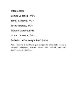 Integrantes:
Camila Venâncio, nº06
James Camargo, nº17
Lucas Nespeca, nº24
Noreen Moreira, nº31
1º Ano de Mecatrônica
Trabalho de Sociologia, Prof° André.
Nosso trabalho é constituído por comparação entre rede pública e
particular, fotografias, charges, música para enfatizar, pesquisas,
questionamento e opiniões.
 