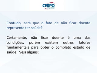 Contudo, será que o fato de não ficar doente
representa ter saúde?
Certamente, não ficar doente é uma das
condições, porém existem outros fatores
fundamentais para obter o completo estado de
saúde. Veja alguns:
 