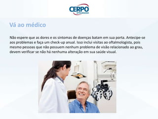 Não espere que as dores e os sintomas de doenças batam em sua porta. Antecipe-se
aos problemas e faça um check-up anual. Isso inclui visitas ao oftalmologista, pois
mesmo pessoas que não possuem nenhum problema de visão relacionado ao grau,
devem verificar se não há nenhuma alteração em sua saúde visual.
Vá ao médico
 