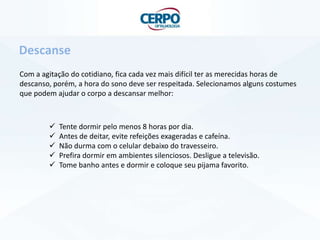 Com a agitação do cotidiano, fica cada vez mais difícil ter as merecidas horas de
descanso, porém, a hora do sono deve ser respeitada. Selecionamos alguns costumes
que podem ajudar o corpo a descansar melhor:
Descanse
 Tente dormir pelo menos 8 horas por dia.
 Antes de deitar, evite refeições exageradas e cafeína.
 Não durma com o celular debaixo do travesseiro.
 Prefira dormir em ambientes silenciosos. Desligue a televisão.
 Tome banho antes e dormir e coloque seu pijama favorito.
 