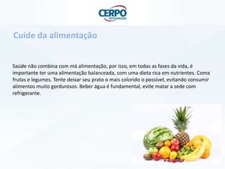 Saúde não combina com má alimentação, por isso, em todas as fases da vida, é
importante ter uma alimentação balanceada, com uma dieta rica em nutrientes. Coma
frutas e legumes. Tente deixar seu prato o mais colorido o possível, evitando consumir
alimentos muito gordurosos. Beber água é fundamental, evite matar a sede com
refrigerante.
Cuide da alimentação
 