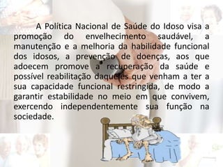 A Política Nacional de Saúde do Idoso visa a
promoção do envelhecimento saudável, a
manutenção e a melhoria da habilidade funcional
dos idosos, a prevenção de doenças, aos que
adoecem promove a recuperação da saúde e
possível reabilitação daqueles que venham a ter a
sua capacidade funcional restringida, de modo a
garantir estabilidade no meio em que convivem,
exercendo independentemente sua função na
sociedade.
 