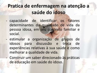 Pratica de enfermagem na atenção a
saúde do idoso
- capacidade de identificar os fatores
determinantes da qualidade de vida da
pessoa idosa, em seu contexto familiar e
social.
- estimular a organização de grupos de
idosos para discussão e troca de
experiências relativas à sua saúde e como
melhorar a qualidade de vida.
- Construir um saber direcionado às práticas
de educação em saúde do idoso.
 