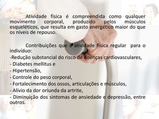 Atividade física é compreendida como qualquer
movimento corporal, produzido pelos músculos
esqueléticos, que resulta em gasto energético maior do que
os níveis de repouso.
Contribuições que a atividade física regular para o
indivíduo:
-Redução substancial do risco de doenças cardiovasculares,
- Diabetes mellitus e
- Hipertensão,
- Controle do peso corporal,
- Fortalecimento dos ossos, articulações e músculos,
- Alívio da dor oriunda da artrite,
- Diminuição dos sintomas de ansiedade e depressão, entre
outros.
 
