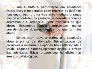 Para a OMS a participação em atividades
físicas leves e moderadas pode retardar os declínios
funcionais. Assim, uma vida ativa melhora a saúde
mental e contribui na gerência de desordens como a
depressão e a demência. Existe evidência de que
idosos fisicamente ativos apresentam menor
prevalência de doenças mentais do que os nãos
ativos.
Sendo assim, deve-se estimular a população
idosa à prática de atividades físicas capazes de
promover a melhoria da aptidão física relacionada à
saúde. Segundo estudos epidemiológicos, a prática
das atividades físicas proporciona benefícios nas
áreas psicofisiológicas.
 