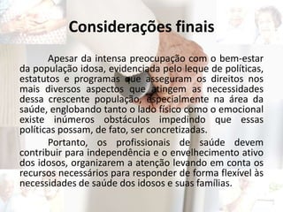 Considerações finais
Apesar da intensa preocupação com o bem-estar
da população idosa, evidenciada pelo leque de políticas,
estatutos e programas que asseguram os direitos nos
mais diversos aspectos que atingem as necessidades
dessa crescente população, especialmente na área da
saúde, englobando tanto o lado físico como o emocional
existe inúmeros obstáculos impedindo que essas
políticas possam, de fato, ser concretizadas.
Portanto, os profissionais de saúde devem
contribuir para independência e o envelhecimento ativo
dos idosos, organizarem a atenção levando em conta os
recursos necessários para responder de forma flexível às
necessidades de saúde dos idosos e suas famílias.
 
