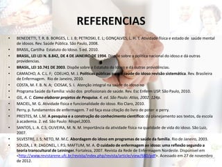 REFERENCIAS
• BENEDETTI, T. R. B. BORGES, L. J. B; PETROSKI, E. L; GONÇALVES, L. H. T. Atividade física e estado de saúde mental
de idosos. Rev. Saúde Pública. São Paulo, 2008.
• BRASIL, Cartilha Estatuto do Idoso. 5 ed. 2010.
• BRASIL, LEI LEI N. 8.842, DE 4 DE JANEIRO DE 1994. Dispõe sobre a política nacional do idoso e dá outras
providencias.
• BRASIL, LEI 10.741 DE 2003. Dispõe sobre o Estatuto do Idoso e dá outras providências.
• CAMACHO, A. C.L. F; COELHO, M. J. Políticas públicas para a saúde do idoso:revisão sistemática. Rev. Brasileira
de Enfermagem. Rio de Janeiro, 2010.
• COSTA, M. F. B. N. A; CIOSAK, S. I. Atenção integral na saúde do idoso no
• Programa Saúde da Família: visão dos profissionais de saúde. Rev. Esc Enferm USP. São Paulo, 2010.
• GIL, A. C. Como elaborar projetos de Pesquisa. 4. ed. São Paulo: Atlas, 2002. 124p.
• MACIEL, M. G. Atividade física e funcionalidade do idoso. Rio Claro, 2010.
• Perry, p. fundamentos de enfermagem. 7 ed faça essa citação do livro de poter e perry.
• PRESTES, M. L.M. A pesquisa e a construção do conhecimento científico: do planejamento aos textos, da escola
à academia. 2. ed. São Paulo: Rêspel,2003.
• SANTOS, L. A. C.S; OLIVEIRA, M. N. M. Importância da atividade física na qualidade de vida do idoso. São Luiz,
2007.
• SILVESTRE, J. S; NETO, M. M.C. Abordagem do idoso em programas de saúde da família. Rio de Janeiro, 2003.
• SOUZA, J. R; ZAGONEL, I. P.S; MAFTUM, M. A. O cuidado de enfermagem ao idoso: uma reflexão segundo a
teoria transcultural de Leininger. Fortaleza, 2007. Revista da Rede de Enfermagem Nordeste. Disponível em
<http://www.revistarene.ufc.br/revista/index.php/revista/article/view/680/pdf>. Acessado em 27 de novembro
de 2012.
 