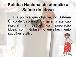 Política Nacional de atenção a
Saúde do Idoso
É a política que objetiva, no Sistema
Único de Saúde (SUS), garantir atenção
integral à Saúde da população
idosa, com ênfase no envelhecimento
saudável e ativo.
 