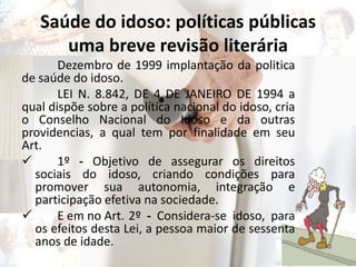 Saúde do idoso: políticas públicas
uma breve revisão literária
Dezembro de 1999 implantação da politica
de saúde do idoso.
LEI N. 8.842, DE 4 DE JANEIRO DE 1994 a
qual dispõe sobre a política nacional do idoso, cria
o Conselho Nacional do Idoso e da outras
providencias, a qual tem por finalidade em seu
Art.
 1º - Objetivo de assegurar os direitos
sociais do idoso, criando condições para
promover sua autonomia, integração e
participação efetiva na sociedade.
 E em no Art. 2º - Considera-se idoso, para
os efeitos desta Lei, a pessoa maior de sessenta
anos de idade.
 