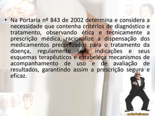 • Na Portaria nº 843 de 2002 determina e considera a
necessidade que contenha critérios de diagnóstico e
tratamento, observando ética e tecnicamente a
prescrição médica, racionalize a dispensação dos
medicamentos preconizados para o tratamento da
doença, regulamente suas indicações e seus
esquemas terapêuticos e estabeleça mecanismos de
acompanhamento de uso e de avaliação de
resultados, garantindo assim a prescrição segura e
eficaz.
 