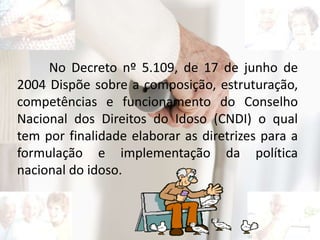 No Decreto nº 5.109, de 17 de junho de
2004 Dispõe sobre a composição, estruturação,
competências e funcionamento do Conselho
Nacional dos Direitos do Idoso (CNDI) o qual
tem por finalidade elaborar as diretrizes para a
formulação e implementação da política
nacional do idoso.
 