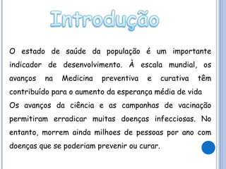 O estado de saúde da população é um importante
indicador de desenvolvimento. À escala mundial, os
avanços

na

Medicina

preventiva

e

curativa

têm

contribuído para o aumento da esperança média de vida
Os avanços da ciência e as campanhas de vacinação
permitiram erradicar muitas doenças infecciosas. No
entanto, morrem ainda milhoes de pessoas por ano com
doenças que se poderiam prevenir ou curar.

 