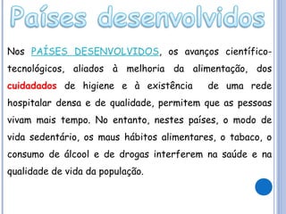 Nos PAÍSES DESENVOLVIDOS, os avanços científicotecnológicos, aliados à melhoria da alimentação, dos
cuidadados de higiene e à existência

de uma rede

hospitalar densa e de qualidade, permitem que as pessoas
vivam mais tempo. No entanto, nestes países, o modo de
vida sedentário, os maus hábitos alimentares, o tabaco, o
consumo de álcool e de drogas interferem na saúde e na
qualidade de vida da população.

 