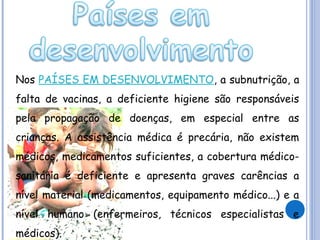 Nos PAÍSES EM DESENVOLVIMENTO, a subnutrição, a
falta de vacinas, a deficiente higiene são responsáveis
pela propagação de doenças, em especial entre as
crianças. A assistência médica é precária, não existem
médicos, medicamentos suficientes, a cobertura médicosanitária é deficiente e apresenta graves carências a
nível material (medicamentos, equipamento médico...) e a
nível humano (enfermeiros, técnicos especialistas e
médicos).

 