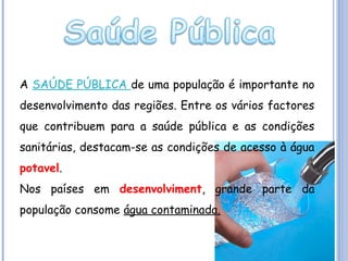 A SAÚDE PÚBLICA de uma população é importante no
desenvolvimento das regiões. Entre os vários factores
que contribuem para a saúde pública e as condições
sanitárias, destacam-se as condições de acesso à água
potavel.
Nos países em desenvolviment, grande parte da
população consome água contaminada.

 