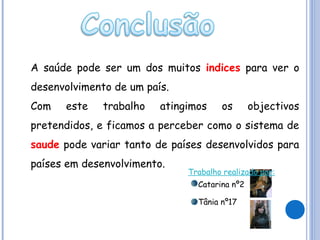 A saúde pode ser um dos muitos indices para ver o
desenvolvimento de um país.
Com

este

trabalho

atingimos

os

objectivos

pretendidos, e ficamos a perceber como o sistema de
saude pode variar tanto de países desenvolvidos para
países em desenvolvimento.

Trabalho realizado por:
Catarina nº2
Tânia nº17

 