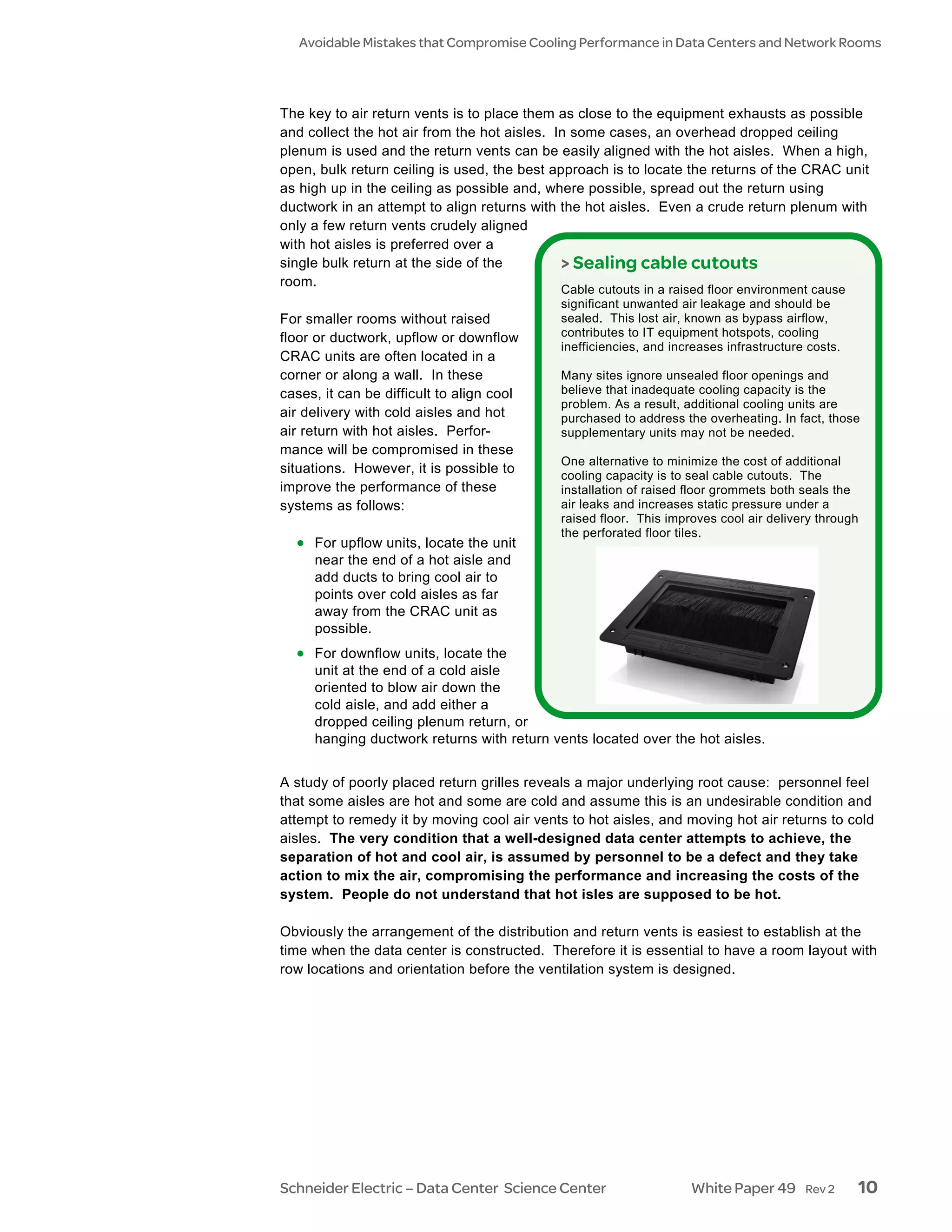 Avoidable Mistakes that Compromise Cooling Performance in Data Centers and Network Rooms




The key to air return vents is to place them as close to the equipment exhausts as possible
and collect the hot air from the hot aisles. In some cases, an overhead dropped ceiling
plenum is used and the return vents can be easily aligned with the hot aisles. When a high,
open, bulk return ceiling is used, the best approach is to locate the returns of the CRAC unit
as high up in the ceiling as possible and, where possible, spread out the return using
ductwork in an attempt to align returns with the hot aisles. Even a crude return plenum with
only a few return vents crudely aligned
with hot aisles is preferred over a
single bulk return at the side of the         > Sealing cable cutouts
room.
                                            Cable cutouts in a raised floor environment cause
                                            significant unwanted air leakage and should be
For smaller rooms without raised            sealed. This lost air, known as bypass airflow,
floor or ductwork, upflow or downflow       contributes to IT equipment hotspots, cooling
                                            inefficiencies, and increases infrastructure costs.
CRAC units are often located in a
corner or along a wall. In these            Many sites ignore unsealed floor openings and
cases, it can be difficult to align cool    believe that inadequate cooling capacity is the
                                            problem. As a result, additional cooling units are
air delivery with cold aisles and hot       purchased to address the overheating. In fact, those
air return with hot aisles. Perfor-         supplementary units may not be needed.
mance will be compromised in these
                                            One alternative to minimize the cost of additional
situations. However, it is possible to      cooling capacity is to seal cable cutouts. The
improve the performance of these            installation of raised floor grommets both seals the
systems as follows:                         air leaks and increases static pressure under a
                                            raised floor. This improves cool air delivery through
                                            the perforated floor tiles.
  • For upflow units, locate the unit
     near the end of a hot aisle and
     add ducts to bring cool air to
     points over cold aisles as far
     away from the CRAC unit as
     possible.
  • For downflow units, locate the
     unit at the end of a cold aisle
     oriented to blow air down the
     cold aisle, and add either a
     dropped ceiling plenum return, or
     hanging ductwork returns with return vents located over the hot aisles.


A study of poorly placed return grilles reveals a major underlying root cause: personnel feel
that some aisles are hot and some are cold and assume this is an undesirable condition and
attempt to remedy it by moving cool air vents to hot aisles, and moving hot air returns to cold
aisles. The very condition that a well-designed data center attempts to achieve, the
separation of hot and cool air, is assumed by personnel to be a defect and they take
action to mix the air, compromising the performance and increasing the costs of the
system. People do not understand that hot isles are supposed to be hot.

Obviously the arrangement of the distribution and return vents is easiest to establish at the
time when the data center is constructed. Therefore it is essential to have a room layout with
row locations and orientation before the ventilation system is designed.




Schneider Electric – Data Center Science Center                    White Paper 49      Rev 2      10
 