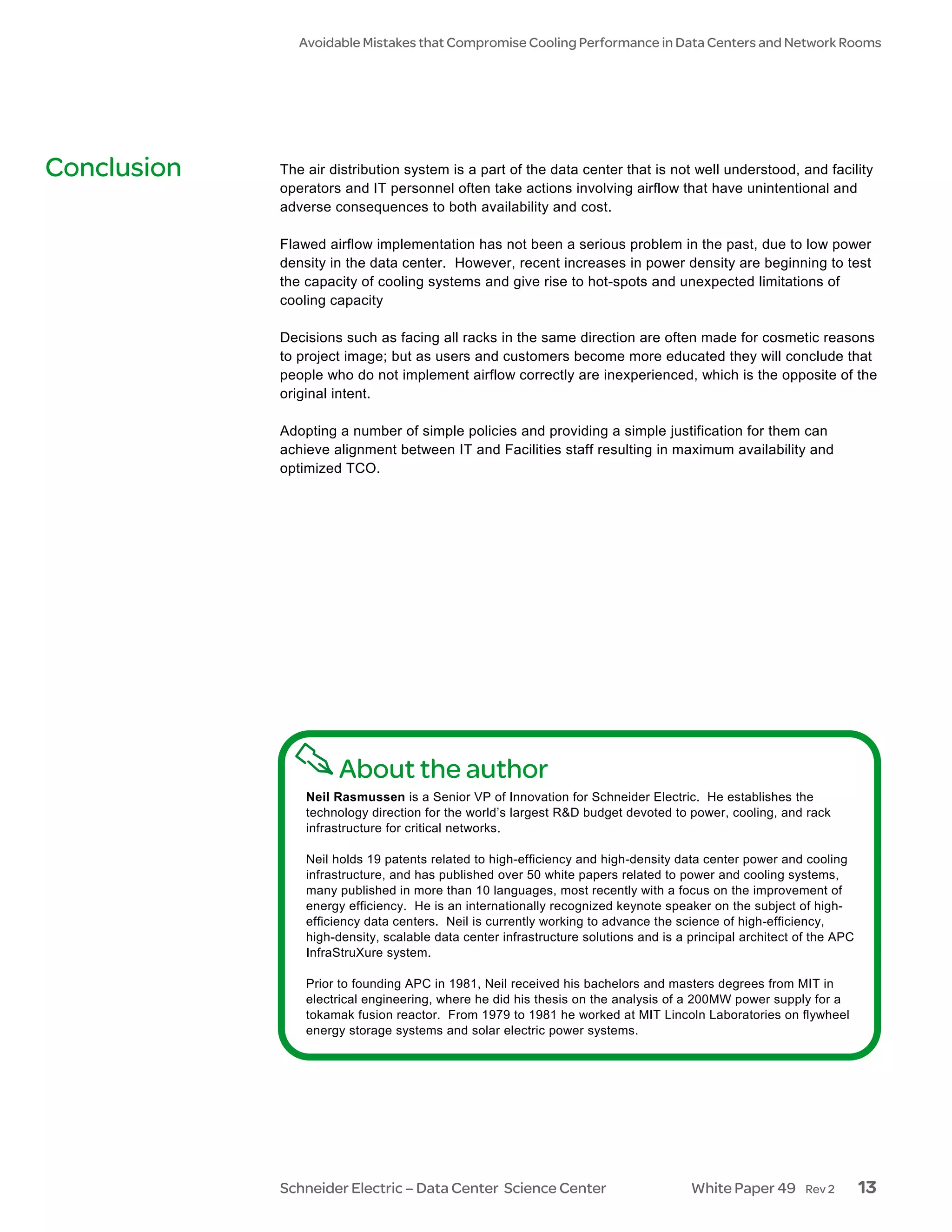 Avoidable Mistakes that Compromise Cooling Performance in Data Centers and Network Rooms




Conclusion   The air distribution system is a part of the data center that is not well understood, and facility
             operators and IT personnel often take actions involving airflow that have unintentional and
             adverse consequences to both availability and cost.

             Flawed airflow implementation has not been a serious problem in the past, due to low power
             density in the data center. However, recent increases in power density are beginning to test
             the capacity of cooling systems and give rise to hot-spots and unexpected limitations of
             cooling capacity

             Decisions such as facing all racks in the same direction are often made for cosmetic reasons
             to project image; but as users and customers become more educated they will conclude that
             people who do not implement airflow correctly are inexperienced, which is the opposite of the
             original intent.

             Adopting a number of simple policies and providing a simple justification for them can
             achieve alignment between IT and Facilities staff resulting in maximum availability and
             optimized TCO.




                      About the author
                 Neil Rasmussen is a Senior VP of Innovation for Schneider Electric. He establishes the
                 technology direction for the world’s largest R&D budget devoted to power, cooling, and rack
                 infrastructure for critical networks.

                 Neil holds 19 patents related to high-efficiency and high-density data center power and cooling
                 infrastructure, and has published over 50 white papers related to power and cooling systems,
                 many published in more than 10 languages, most recently with a focus on the improvement of
                 energy efficiency. He is an internationally recognized keynote speaker on the subject of high-
                 efficiency data centers. Neil is currently working to advance the science of high-efficiency,
                 high-density, scalable data center infrastructure solutions and is a principal architect of the APC
                 InfraStruXure system.

                 Prior to founding APC in 1981, Neil received his bachelors and masters degrees from MIT in
                 electrical engineering, where he did his thesis on the analysis of a 200MW power supply for a
                 tokamak fusion reactor. From 1979 to 1981 he worked at MIT Lincoln Laboratories on flywheel
                 energy storage systems and solar electric power systems.




             Schneider Electric – Data Center Science Center                          White Paper 49       Rev 2       13
 
