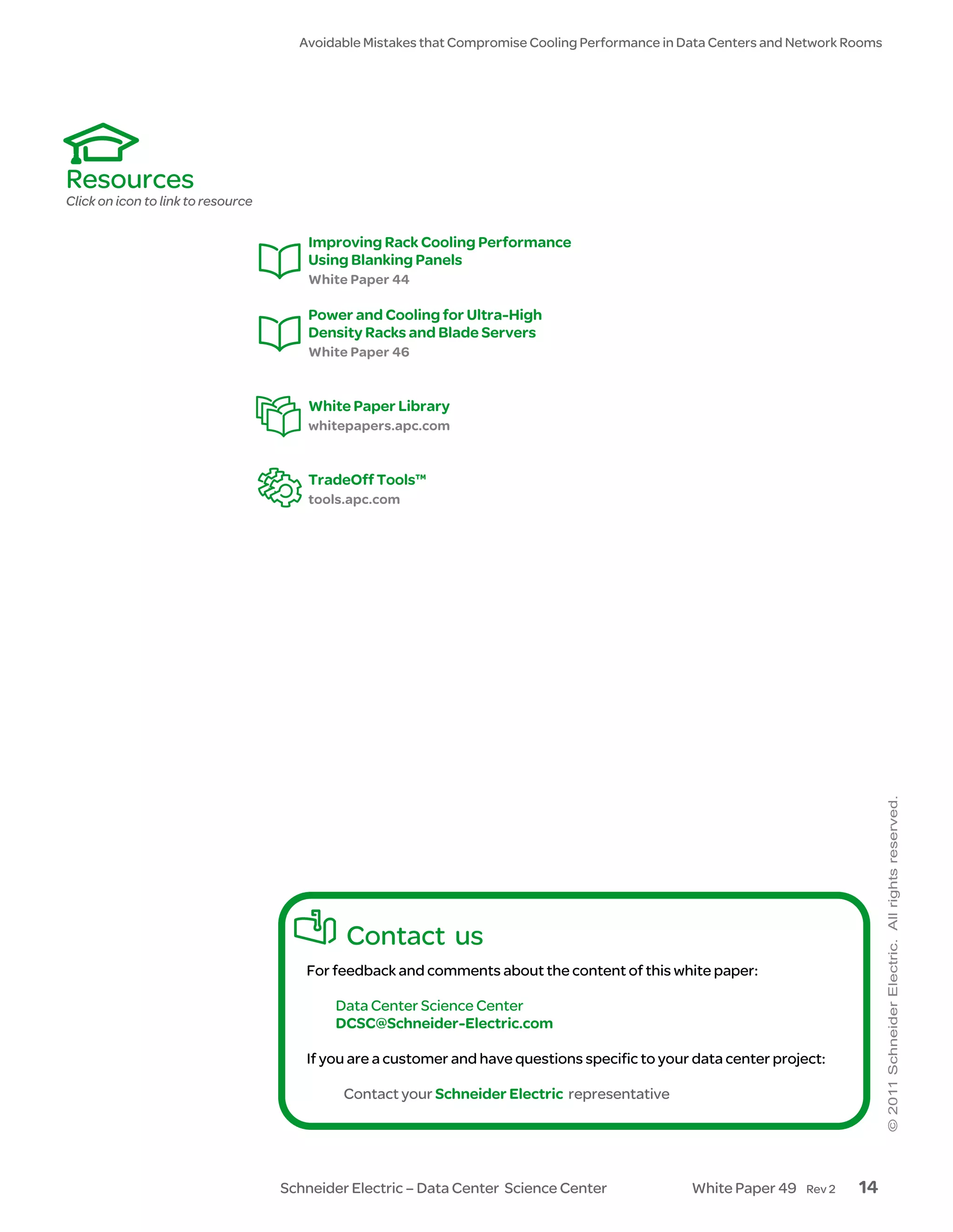 Avoidable Mistakes that Compromise Cooling Performance in Data Centers and Network Rooms




Resources
Click on icon to link to resource

                                        Improving Rack Cooling Performance
                                        Using Blanking Panels
                                        White Paper 44

                                        Power and Cooling for Ultra-High
                                        Density Racks and Blade Servers
                                        White Paper 46


                                        White Paper Library
                                        whitepapers.apc.com


                                        TradeOff Tools™
                                        tools.apc.com




                                             Contact us
                                       For feedback and comments about the content of this white paper:

                                           Data Center Science Center
                                           DCSC@Schneider-Electric.com

                                       If you are a customer and have questions specific to your data center project:

                                             Contact your Schneider Electric representative




                                    Schneider Electric – Data Center Science Center              White Paper 49   Rev 2   14
 