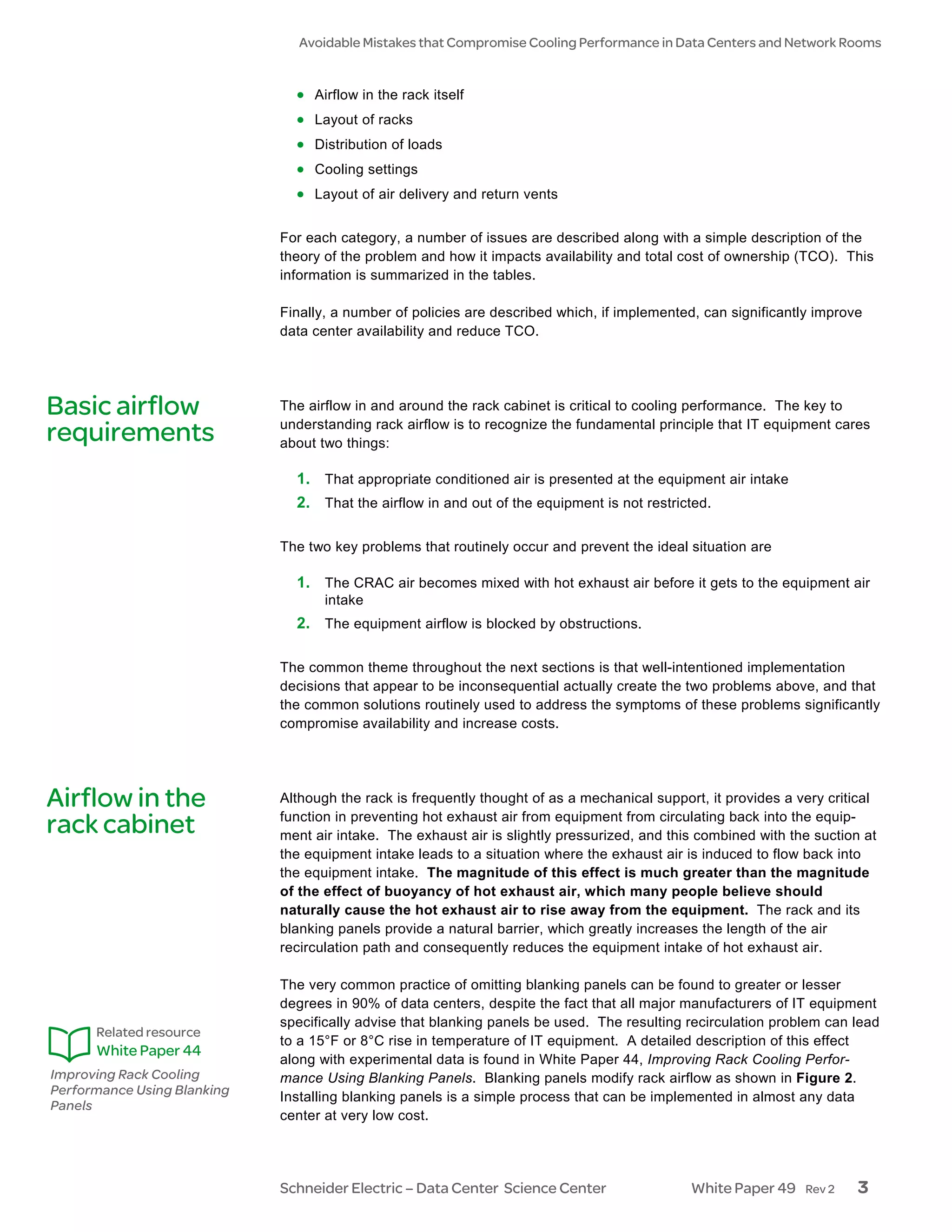 Avoidable Mistakes that Compromise Cooling Performance in Data Centers and Network Rooms


                               • Airflow in the rack itself
                               • Layout of racks
                               • Distribution of loads
                               • Cooling settings
                               • Layout of air delivery and return vents

                             For each category, a number of issues are described along with a simple description of the
                             theory of the problem and how it impacts availability and total cost of ownership (TCO). This
                             information is summarized in the tables.

                             Finally, a number of policies are described which, if implemented, can significantly improve
                             data center availability and reduce TCO.




Basic airflow                The airflow in and around the rack cabinet is critical to cooling performance. The key to
                             understanding rack airflow is to recognize the fundamental principle that IT equipment cares
requirements                 about two things:

                               1. That appropriate conditioned air is presented at the equipment air intake
                               2. That the airflow in and out of the equipment is not restricted.

                             The two key problems that routinely occur and prevent the ideal situation are

                               1. The CRAC air becomes mixed with hot exhaust air before it gets to the equipment air
                                    intake
                               2. The equipment airflow is blocked by obstructions.

                             The common theme throughout the next sections is that well-intentioned implementation
                             decisions that appear to be inconsequential actually create the two problems above, and that
                             the common solutions routinely used to address the symptoms of these problems significantly
                             compromise availability and increase costs.




Airflow in the               Although the rack is frequently thought of as a mechanical support, it provides a very critical
                             function in preventing hot exhaust air from equipment from circulating back into the equip-
rack cabinet                 ment air intake. The exhaust air is slightly pressurized, and this combined with the suction at
                             the equipment intake leads to a situation where the exhaust air is induced to flow back into
                             the equipment intake. The magnitude of this effect is much greater than the magnitude
                             of the effect of buoyancy of hot exhaust air, which many people believe should
                             naturally cause the hot exhaust air to rise away from the equipment. The rack and its
                             blanking panels provide a natural barrier, which greatly increases the length of the air
                             recirculation path and consequently reduces the equipment intake of hot exhaust air.

                             The very common practice of omitting blanking panels can be found to greater or lesser
                             degrees in 90% of data centers, despite the fact that all major manufacturers of IT equipment
                             specifically advise that blanking panels be used. The resulting recirculation problem can lead
      Related resource
                             to a 15°F or 8°C rise in temperature of IT equipment. A detailed description of this effect
      White Paper 44
                             along with experimental data is found in White Paper 44, Improving Rack Cooling Perfor-
Improving Rack Cooling       mance Using Blanking Panels. Blanking panels modify rack airflow as shown in Figure 2.
Performance Using Blanking   Installing blanking panels is a simple process that can be implemented in almost any data
Panels
                             center at very low cost.




                             Schneider Electric – Data Center Science Center                  White Paper 49    Rev 2    3
 