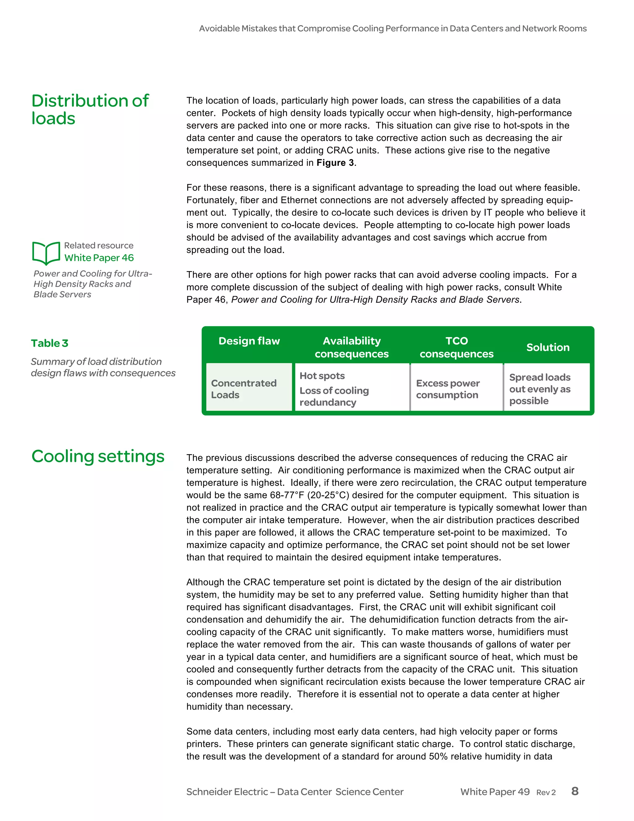 Avoidable Mistakes that Compromise Cooling Performance in Data Centers and Network Rooms




Distribution of                  The location of loads, particularly high power loads, can stress the capabilities of a data
                                 center. Pockets of high density loads typically occur when high-density, high-performance
loads                            servers are packed into one or more racks. This situation can give rise to hot-spots in the
                                 data center and cause the operators to take corrective action such as decreasing the air
                                 temperature set point, or adding CRAC units. These actions give rise to the negative
                                 consequences summarized in Figure 3.

                                 For these reasons, there is a significant advantage to spreading the load out where feasible.
                                 Fortunately, fiber and Ethernet connections are not adversely affected by spreading equip-
                                 ment out. Typically, the desire to co-locate such devices is driven by IT people who believe it
                                 is more convenient to co-locate devices. People attempting to co-locate high power loads
                                 should be advised of the availability advantages and cost savings which accrue from
       Related resource          spreading out the load.
       White Paper 46
Power and Cooling for Ultra-     There are other options for high power racks that can avoid adverse cooling impacts. For a
High Density Racks and           more complete discussion of the subject of dealing with high power racks, consult White
Blade Servers
                                 Paper 46, Power and Cooling for Ultra-High Density Racks and Blade Servers.



Table 3                                 Design flaw             Availability                TCO
                                                                                                                  Solution
                                                               consequences             consequences
Summary of load distribution
design flaws with consequences                              Hot spots                                         Spread loads
                                      Concentrated                                     Excess power
                                                            Loss of cooling                                   out evenly as
                                      Loads                                            consumption
                                                            redundancy                                        possible




Cooling settings                 The previous discussions described the adverse consequences of reducing the CRAC air
                                 temperature setting. Air conditioning performance is maximized when the CRAC output air
                                 temperature is highest. Ideally, if there were zero recirculation, the CRAC output temperature
                                 would be the same 68-77°F (20-25°C) desired for the computer equipment. This situation is
                                 not realized in practice and the CRAC output air temperature is typically somewhat lower than
                                 the computer air intake temperature. However, when the air distribution practices described
                                 in this paper are followed, it allows the CRAC temperature set-point to be maximized. To
                                 maximize capacity and optimize performance, the CRAC set point should not be set lower
                                 than that required to maintain the desired equipment intake temperatures.

                                 Although the CRAC temperature set point is dictated by the design of the air distribution
                                 system, the humidity may be set to any preferred value. Setting humidity higher than that
                                 required has significant disadvantages. First, the CRAC unit will exhibit significant coil
                                 condensation and dehumidify the air. The dehumidification function detracts from the air-
                                 cooling capacity of the CRAC unit significantly. To make matters worse, humidifiers must
                                 replace the water removed from the air. This can waste thousands of gallons of water per
                                 year in a typical data center, and humidifiers are a significant source of heat, which must be
                                 cooled and consequently further detracts from the capacity of the CRAC unit. This situation
                                 is compounded when significant recirculation exists because the lower temperature CRAC air
                                 condenses more readily. Therefore it is essential not to operate a data center at higher
                                 humidity than necessary.

                                 Some data centers, including most early data centers, had high velocity paper or forms
                                 printers. These printers can generate significant static charge. To control static discharge,
                                 the result was the development of a standard for around 50% relative humidity in data


                                 Schneider Electric – Data Center Science Center                  White Paper 49    Rev 2     8
 