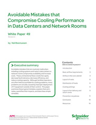 Avoidable Mistakes that
Compromise Cooling Performance
in Data Centers and Network Rooms
White Paper 49
Revision 2


by Neil Rasmussen




                                                                                    Contents
    > Executive summary                                                             Click on a section to jump to it

                                                                                    Introduction                       2
    Avoidable mistakes that are routinely made when
    installing cooling systems and racks in data centers or                         Basic airflow requirements         3
    network rooms compromise availability and increase
    costs. These unintentional flaws create hot-spots,                              Airflow in the rack cabinet        3
    decrease fault tolerance, decrease efficiency, and
    reduce cooling capacity. Although facilities operators                          Layout of racks                    6
    are often held accountable for cooling problems, many                           Distribution of loads              8
    problems are actually caused by improper deployment
    of IT equipment outside of their control. This paper                            Cooling settings                   8
    examines these typical mistakes, explains their prin-
    ciples, quantifies their impacts, and describes simple                          Layout of air delivery and         9
                                                                                    return vents
    remedies.
                                                                                    Prevention via policies            11

                                                                                    Conclusion                         13

                                                                                    Resources                          14




          white papers are now part of the Schneider Electric white paper library
 produced by Schneider Electric’s Data Center Science Center
 DCSC@Schneider-Electric.com
 