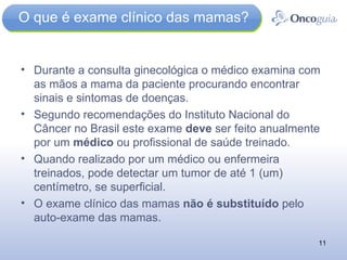 O que é exame clínico das mamas? Durante a consulta ginecológica o médico examina com as mãos a mama da paciente procurando encontrar sinais e sintomas de doenças. Segundo recomendações do Instituto Nacional do Câncer no Brasil este exame  deve  ser feito anualmente por um  médico  ou profissional de saúde treinado. Quando realizado por um médico ou enfermeira treinados, pode detectar um tumor de até 1 (um) centímetro, se superficial. O exame clínico das mamas  não é substituído  pelo auto-exame das mamas. 