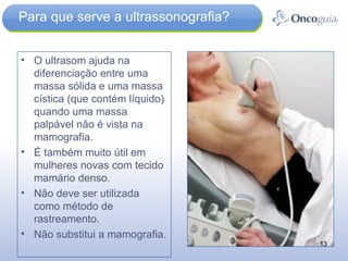 Para que serve a ultrassonografia? O ultrasom ajuda na diferenciação entre uma massa sólida e uma massa cística (que contém líquido) quando uma massa palpável não é vista na mamografia.  É também muito útil em mulheres novas com tecido mamário denso.  Não deve ser utilizada como método de rastreamento. Não substitui a mamografia. 