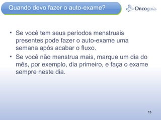 Quando devo fazer o auto-exame? Se você tem seus períodos menstruais presentes pode fazer o auto-exame uma semana após acabar o fluxo.  Se você não menstrua mais, marque um dia do mês, por exemplo, dia primeiro, e faça o exame sempre neste dia. 