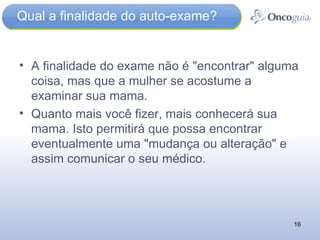 Qual a finalidade do auto-exame? A finalidade do exame não é "encontrar" alguma coisa, mas que a mulher se acostume a examinar sua mama.  Quanto mais você fizer, mais conhecerá sua mama. Isto permitirá que possa encontrar eventualmente uma "mudança ou alteração" e assim comunicar o seu médico. 