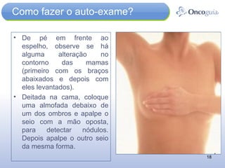 Como fazer o auto-exame? De pé em frente ao espelho, observe se há alguma alteração no contorno das mamas (primeiro com os braços abaixados e depois com eles levantados). Deitada na cama, coloque uma almofada debaixo de um dos ombros e apalpe o seio com a mão oposta, para detectar nódulos. Depois apalpe o outro seio da mesma forma. 
