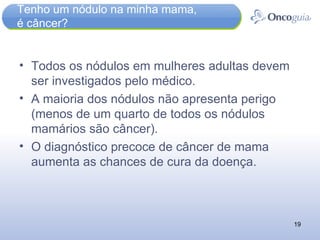 Tenho um nódulo na minha mama,  é câncer? Todos os nódulos em mulheres adultas devem ser investigados pelo médico.  A maioria dos nódulos não apresenta perigo (menos de um quarto de todos os nódulos mamários são câncer). O diagnóstico precoce de câncer de mama aumenta as chances de cura da doença. 