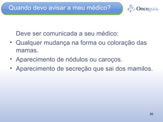 Quando devo avisar a meu médico? Deve ser comunicada a seu médico: Qualquer mudança na forma ou coloração das mamas. Aparecimento de nódulos ou caroços.  Aparecimento de secreção que sai dos mamilos. 