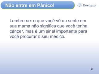 Não entre em Pânico! Lembre-se: o que você vê ou sente em sua mama não significa que você tenha câncer, mas é um sinal importante para você procurar o seu médico. 