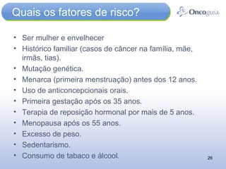 Quais os fatores de risco? Ser mulher e envelhecer Histórico familiar (casos de câncer na família, mãe, irmãs, tias). Mutação genética. Menarca (primeira menstruação) antes dos 12 anos. Uso de anticoncepcionais orais. Primeira gestação após os 35 anos. Terapia de reposição hormonal por mais de 5 anos. Menopausa após os 55 anos. Excesso de peso. Sedentarismo. Consumo de tabaco e álcool.  